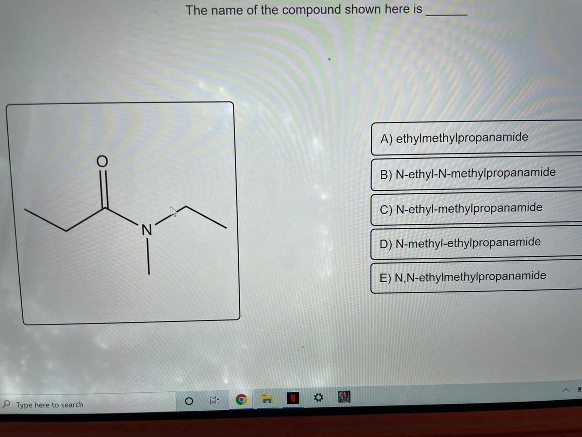 The name of the compound shown here is
A) ethylmethylpropanamide
B) N-ethyl-N-methylpropanamide
C) N-ethyl-methylpropanamide
D) N-methyl-ethylpropanamide
E) N,N-ethylmethylpropanamide
P Type here to search
Z-
