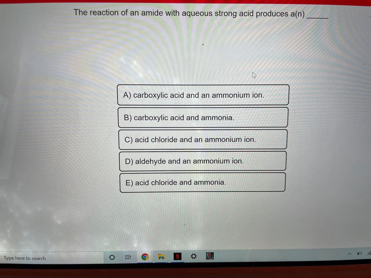 The reaction of an amide with aqueous strong acid produces a(n)
LEGO
A) carboxylic acid and an ammonium ion.
B) carboxylic acid and ammonia.
C) acid chloride and an ammonium ion.
D) aldehyde and an ammonium ion.
E) acid chloride and ammonia.
Type here to search
N
%2:
泣
