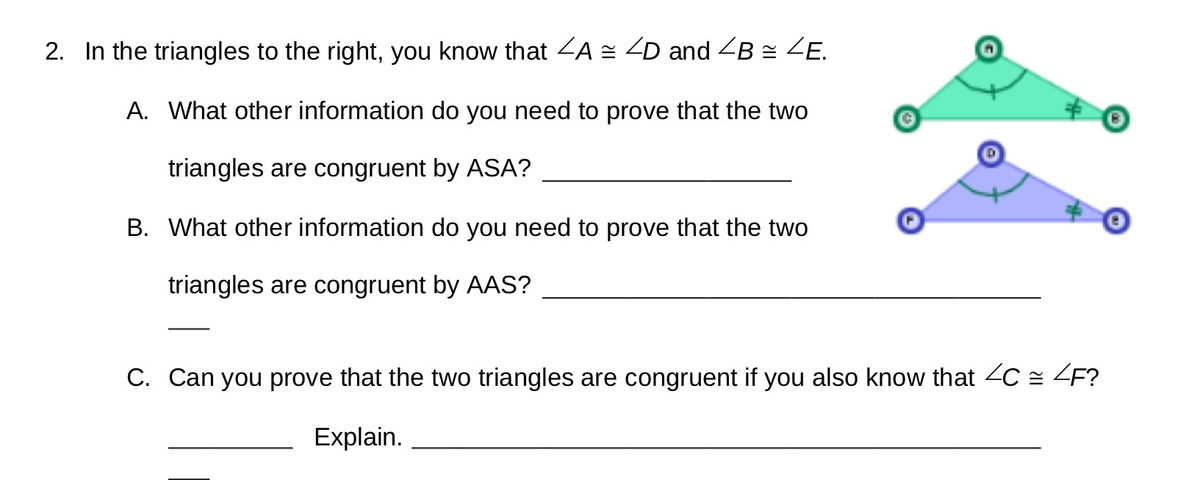 2. In the triangles to the right, you know that ZA = ZD and <B z ZE.
A. What other information do you need to prove that the two
triangles are congruent by ASA?
B. What other information do you need to prove that the two
triangles are congruent by AAS?
C. Can you prove that the two triangles are congruent if you also know that 2C = ZF?
Explain.

