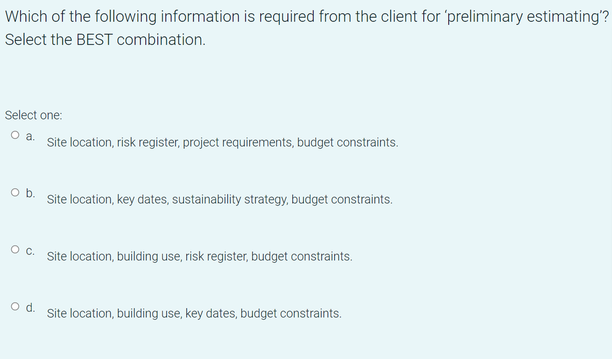 Which of the following information is required from the client for 'preliminary estimating'?
Select the BEST combination.
Select one:
а.
Site location, risk register, project requirements, budget constraints.
b.
Site location, key dates, sustainability strategy, budget constraints.
Site location, building use, risk register, budget constraints.
ос.
O d.
Site location, building use, key dates, budget constraints.

