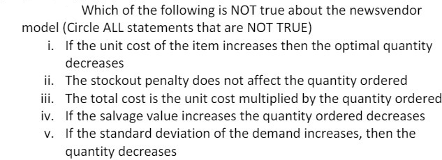 Which of the following is NOT true about the newsvendor
model (Circle ALL statements that are NOT TRUE)
i. If the unit cost of the item increases then the optimal quantity
decreases
ii. The stockout penalty does not affect the quantity ordered
iii. The total cost is the unit cost multiplied by the quantity ordered
iv. If the salvage value increases the quantity ordered decreases
v. If the standard deviation of the demand increases, then the
quantity decreases
