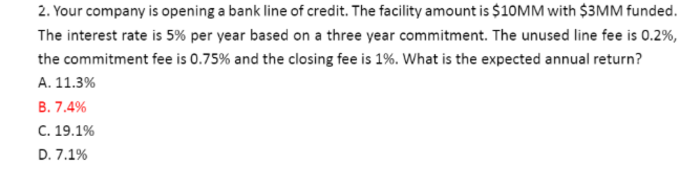 2. Your company is opening a bank line of credit. The facility amount is $10MM with $3MM funded.
The interest rate is 5% per year based on a three year commitment. The unused line fee is 0.2%,
the commitment fee is 0.75% and the closing fee is 1%. What is the expected annual return?
A. 11.3%
B. 7.4%
C. 19.1%
D. 7.1%
