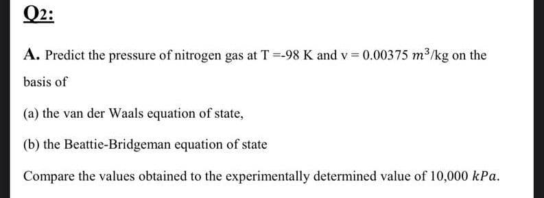 Q2:
A. Predict the pressure of nitrogen gas at T =-98 K and v=0.00375 m³/kg on the
basis of
(a) the van der Waals equation of state,
(b) the Beattie-Bridgeman equation of state
Compare the values obtained to the experimentally determined value of 10,000 kPa.