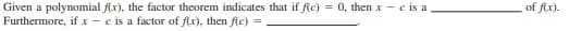 Given a polynomial f(x), the factor theorem indicates that if f(c) = 0, then x - c is a.
Furthermore, if x - c is a factor of f(x), then f(c) =
of fx).
