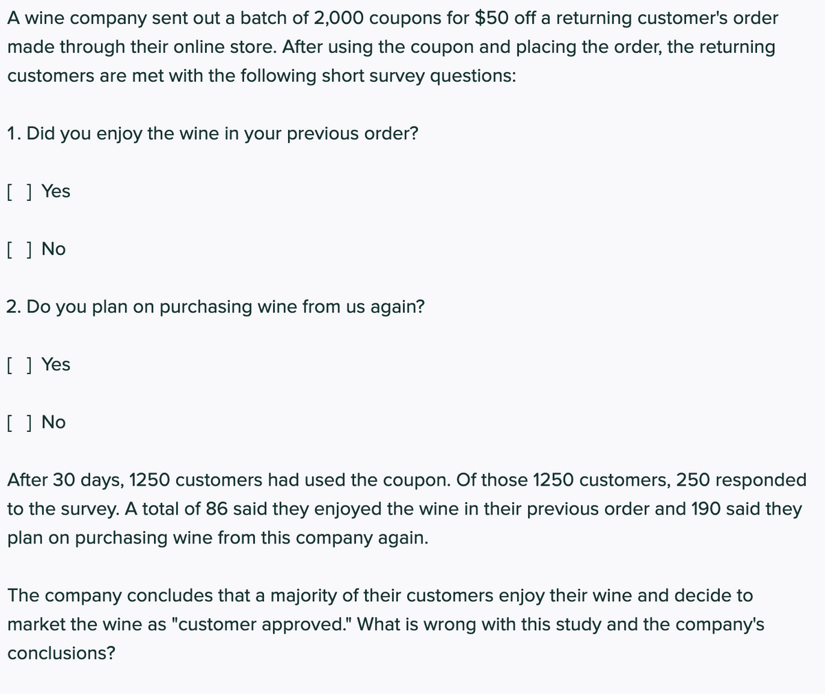 A wine company sent out a batch of 2,000 coupons for $50 off a returning customer's order
made through their online store. After using the coupon and placing the order, the returning
customers are met with the following short survey questions:
1. Did you enjoy the wine in your previous order?
[ ] Yes
[ ] No
2. Do you plan on purchasing wine from us again?
[ ] Yes
[ ] No
After 30 days, 1250 customers had used the coupon. Of those 1250 customers, 250 responded
to the survey. A total of 86 said they enjoyed the wine in their previous order and 190 said they
plan on purchasing wine from this company again.
The company concludes that a majority of their customers enjoy their wine and decide to
market the wine as "customer approved." What is wrong with this study and the company's
conclusions?
