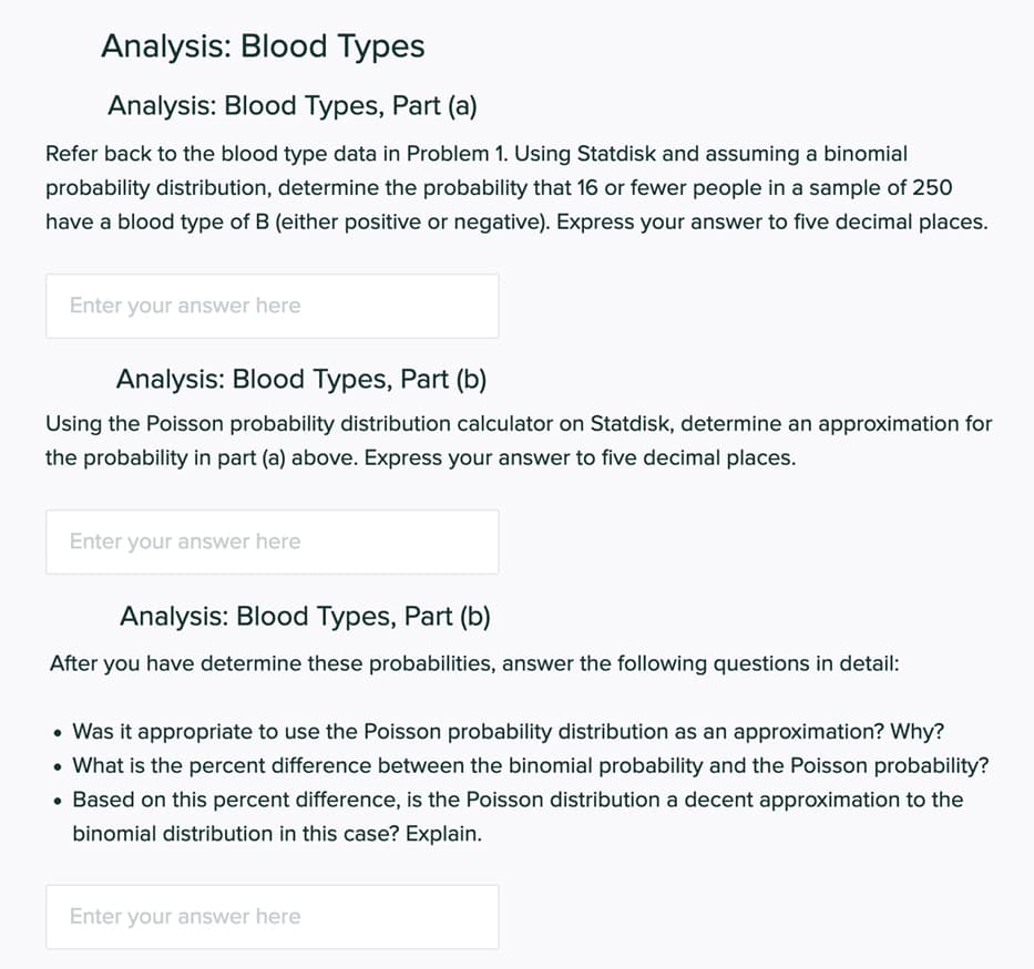 Analysis: Blood Types
Analysis: Blood Types, Part (a)
Refer back to the blood type data in Problem 1. Using Statdisk and assuming a binomial
probability distribution, determine the probability that 16 or fewer people in a sample of 250
have a blood type of B (either positive or negative). Express your answer to five decimal places.
Enter your answer here
Analysis: Blood Types, Part (b)
Using the Poisson probability distribution calculator on Statdisk, determine an approximation for
the probability in part (a) above. Express your answer to five decimal places.
Enter your answer here
Analysis: Blood Types, Part (b)
After you have determine these probabilities, answer the following questions in detail:
• Was it appropriate to use the Poisson probability distribution as an approximation? Why?
• What is the percent difference between the binomial probability and the Poisson probability?
• Based on this percent difference, is the Poisson distribution a decent approximation to the
binomial distribution in this case? Explain.
Enter your answer here
