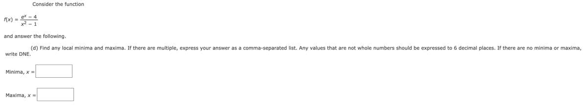 Consider the function
ex -
4
f(x)
x2
1
|
and answer the following.
(d) Find any local minima and maxima. If there are multiple, express your answer as a comma-separated list. Any values that are not whole numbers should be expressed to 6 decimal places. If there are no minima or maxima,
write DNE.
Minima, x =
Maxima, x =
