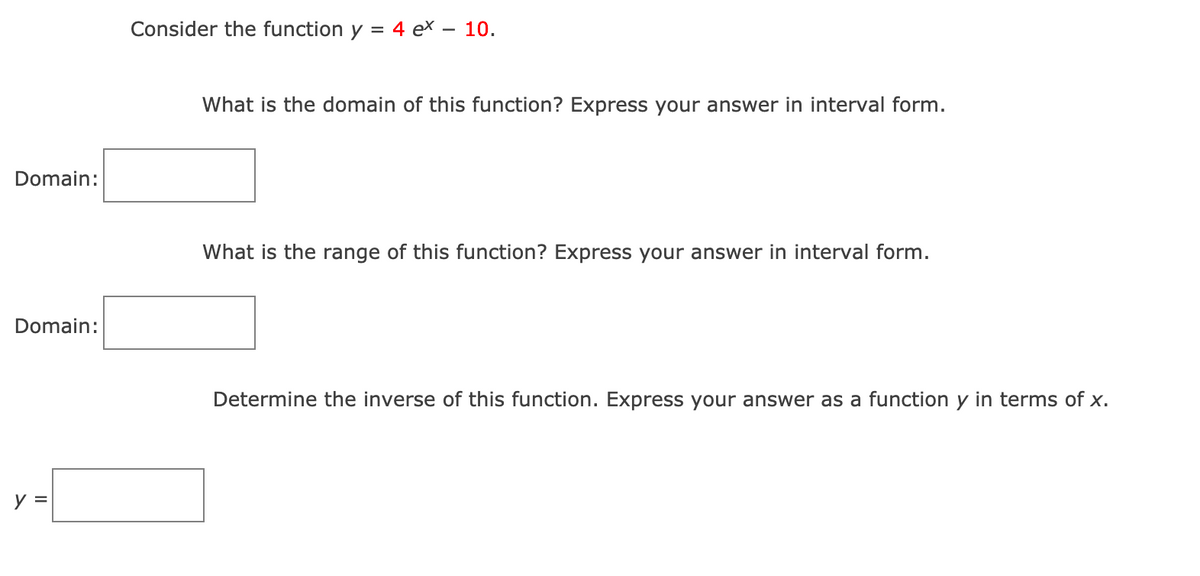 Consider the function y = 4 ex – 10.
What is the domain of this function? Express your answer in interval form.
Domain:
What is the range of this function? Express your answer in interval form.
Domain:
Determine the inverse of this function. Express your answer as a function y in terms of x.
y =
