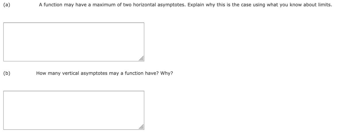 (a)
A function may have a maximum of two horizontal asymptotes. Explain why this is the case using what you know about limits.
(b)
How many vertical asymptotes may a function have? Why?
