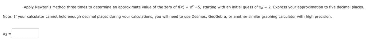 Apply Newton's Method three times to determine an approximate value of the zero of f(x) = ex -5, starting with an initial guess of xo
2. Express your approximation to five decimal places.
%D
Note: If your calculator cannot hold enough decimal places during your calculations, you will need to use Desmos, GeoGebra, or another similar graphing calculator with high precision.
X3 =

