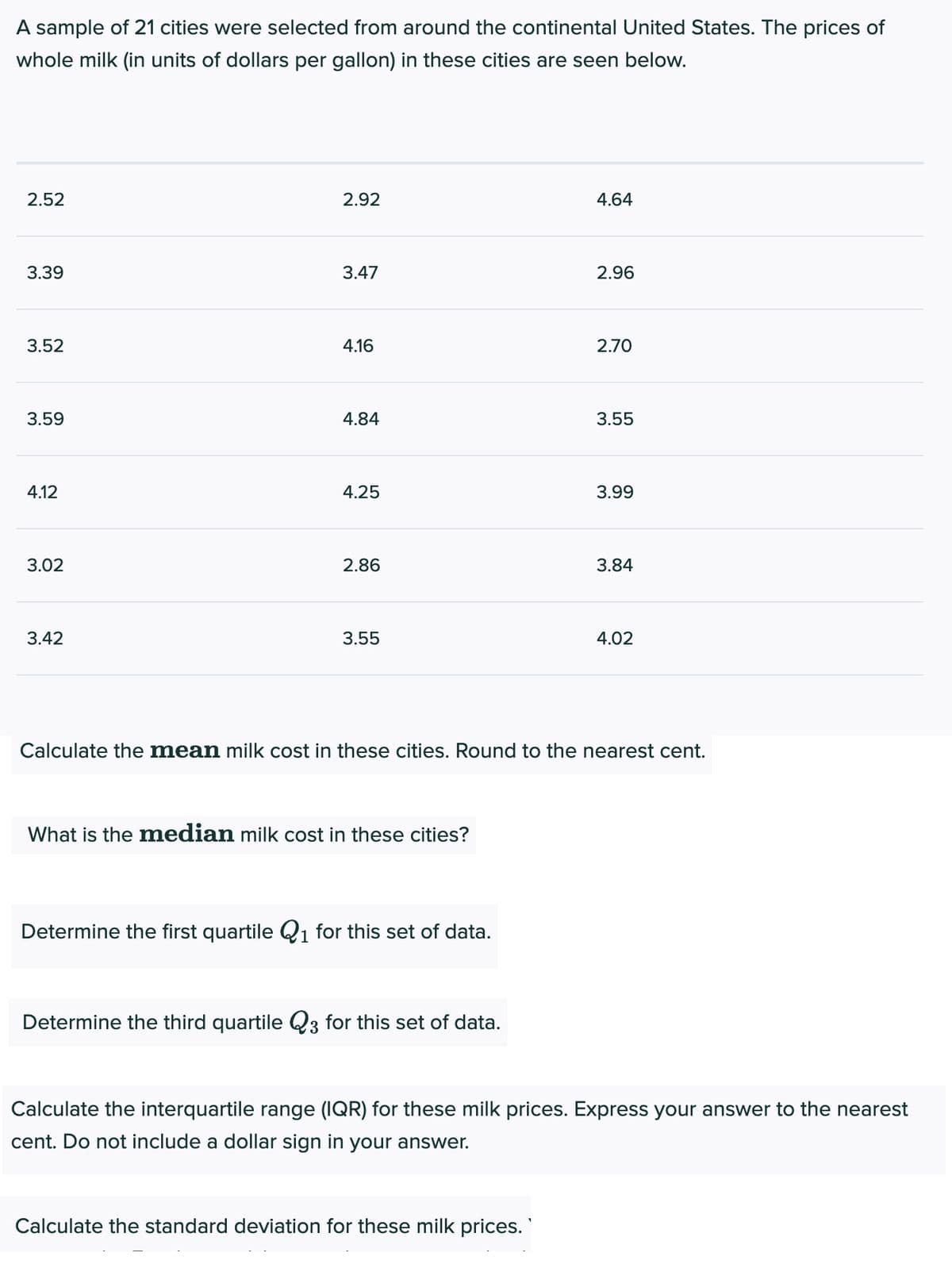 A sample of 21 cities were selected from around the continental United States. The prices of
whole milk (in units of dollars per gallon) in these cities are seen below.
2.52
2.92
4.64
3.39
3.47
2.96
3.52
4.16
2.70
3.59
4.84
3.55
4.12
4.25
3.99
3.02
2.86
3.84
3.42
3.55
4.02
Calculate the mean milk cost in these cities. Round to the nearest cent.
What is the median milk cost in these cities?
Determine the first quartile Q1 for this set of data.
Determine the third quartile Q3 for this set of data.
Calculate the interquartile range (IQR) for these milk prices. Express your answer to the nearest
cent. Do not include a dollar sign in your answer.
Calculate the standard deviation for these milk prices.
