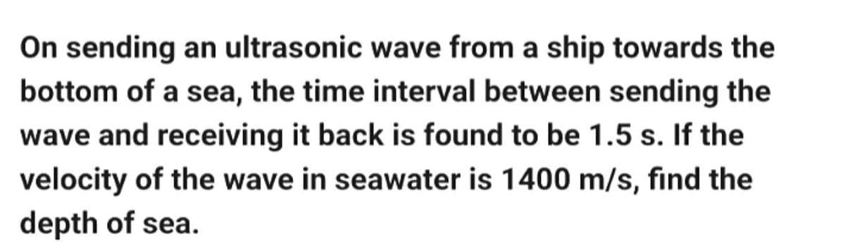 On sending an ultrasonic wave from a ship towards the
bottom of a sea, the time interval between sending the
wave and receiving it back is found to be 1.5 s. If the
velocity of the wave in seawater is 1400 m/s, find the
depth of sea.