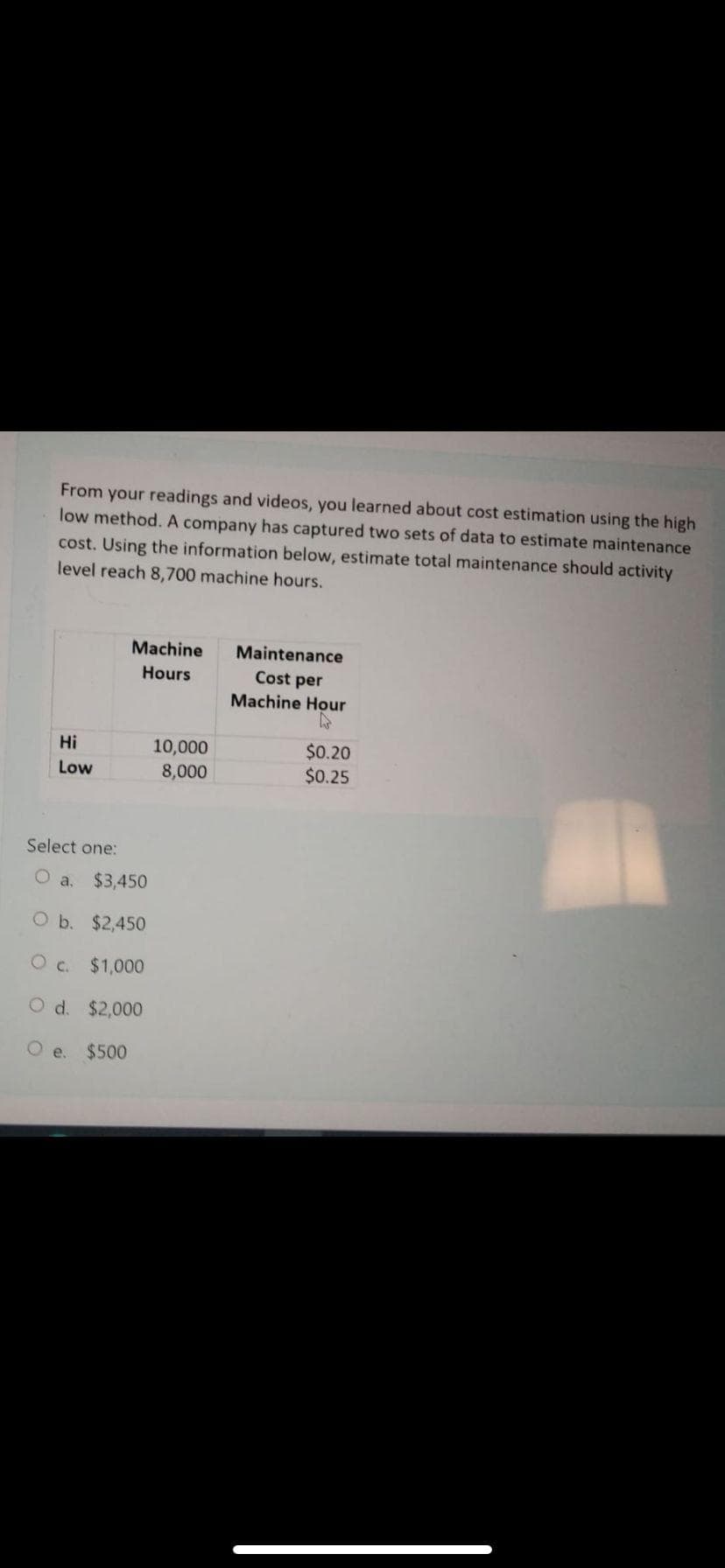 From your readings and videos, you learned about cost estimation using the high
low method. A company has captured two sets of data to estimate maintenance
cost. Using the information below, estimate total maintenance should activity
level reach 8,700 machine hours.
Machine
Maintenance
Hours
Cost per
Machine Hour
10,000
8,000
$0.20
$0.25
Hi
Low
Select one:
O a,
$3,450
O b. $2,450
O c. $1,000
O d. $2,000
O e.
$500
