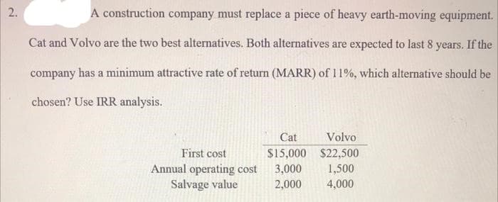2.
A construction company must replace a piece of heavy earth-moving equipment.
Cat and Volvo are the two best alternatives. Both alternatives are expected to last 8 years. If the
company has a minimum attractive rate of return (MARR) of 11%, which alternative should be
chosen? Use IRR analysis.
Cat
Volvo
First cost
$15,000 $22,500
Annual operating cost
Salvage value
3,000
1,500
2,000
4,000
