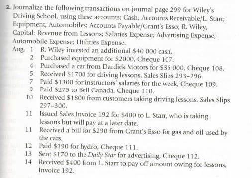 2. Journalize the following transactions on journal page 299 for Wiley's
Driving School, using these accounts: Cash; Accounts Receivable/L. Starr;
Equipment; Automobiles; Accounts Payable/Grant's Esso; R. Wiley,
Capital; Revenue from Lessons; Salaries Expense; Advertising Expense;
Automobile Expense; Utilities Expense.
Aug. 1 R. Wiley invested an additional $40 000 cash.
2 Purchased equipment for $2000, Cheque 107.
4 Purchased a car from Dardick Motors for $36 000, Cheque 108.
5 Received $1700 for driving lessons, Sales Slips 293-296.
7 Paid $1300 for instructors' salaries for the week, Cheque 109.
9 Paid $275 to Bell Canada, Cheque 110.
10 Received $1800 from customers taking driving lessons, Sales Slips
297-300.
11 Issued Sales Invoice 192 for $400 to L. Starr, who is taking
lessons but will pay at a later date.
11 Received a bill for $290 from Grant's Esso for gas and oil used by
the cars.
12 Paid $190 for hydro, Cheque 111.
13 Sent $170 to the Daily Star for advertising, Cheque 112.
14 Received $400 from L. Starr to pay off amount owing for lessons,
Invoice 192.
