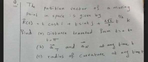 The
Position
Vector o ?
a moving
Point
in s pace is given by
+ Esint j +
3/2
RCE)
= t cost i
Rind (a)
(a) Distance travelled
Pram t-o to
t-
at any time t
time t
(b) a amd aN
at
(c) radius of curvature
