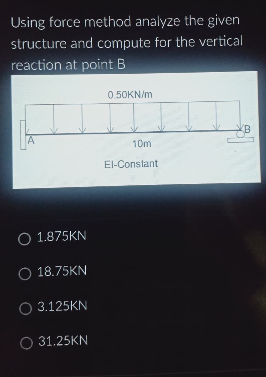 Using force method analyze the given
structure and compute for the vertical
reaction at point B
A
O 1.875KN
O 18.75KN
O 3.125KN
O 31.25KN
0.50KN/m
10m
El-Constant