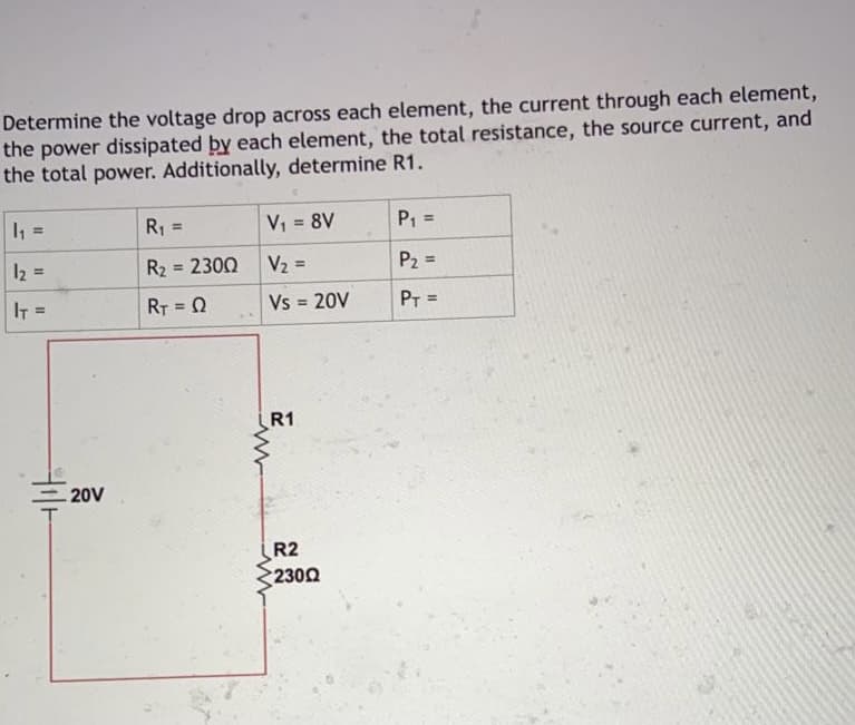 Determine the voltage drop across each element, the current through each element,
the power dissipated by each element, the total resistance, the source current, and
the total power. Additionally, determine R1.
V; = 8V
P1 =
%3D
R1
%3D
%3D
%3D
V2 =
P2 =
%3!
I2 =
R2 = 2300
%3!
%3D
%3D
Vs =
20V
PT =
%3D
IT =
RT = 0
%3!
R1
20V
R2
2300
