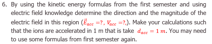 By using the kinetic energy formulas from the first semester and using
electric field knowledge determine the direction and the magnitude of the
electric field in this region (Eacc =?, Vacc =?,). Make your calculations such
that the ions are accelerated in 1 m that is take dacc = 1 m. You may
need
to use some formulas from first semester again.
