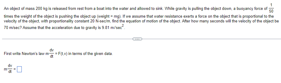 An object of mass 200 kg is released from rest from a boat into the water and allowed to sink. While gravity is pulling the object down, a buoyancy force of 50
times the weight of the object is pushing the object up (weight = mg). If we assume that water resistance exerts a force on the object that is proportional to the
velocity of the object, with proportionality constant 20 N-sec/m, find the equation of motion of the object. After how many seconds will the velocity of the object be
70 m/sec? Assume that the acceleration due to gravity is 9.81 m/sec².
First write Newton's law m = F(t,v) in terms of the given data.
dv
dt
dv
m
