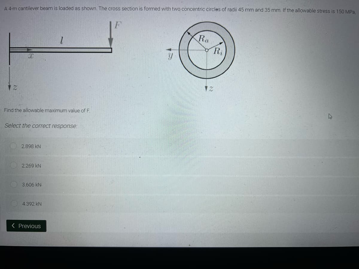 A 4-m cantilever beam is loaded as shown. The cross section is formed with two concentric circles of radii 45 mm and 35 mm. If the allowable stress is 150 MPa,
Ra
1
X
12
h
Find the allowable maximum value of F.
Select the correct response:
2.898 KN
2.269 KN
3.606 KN
4.392 KN
< Previous
Ri