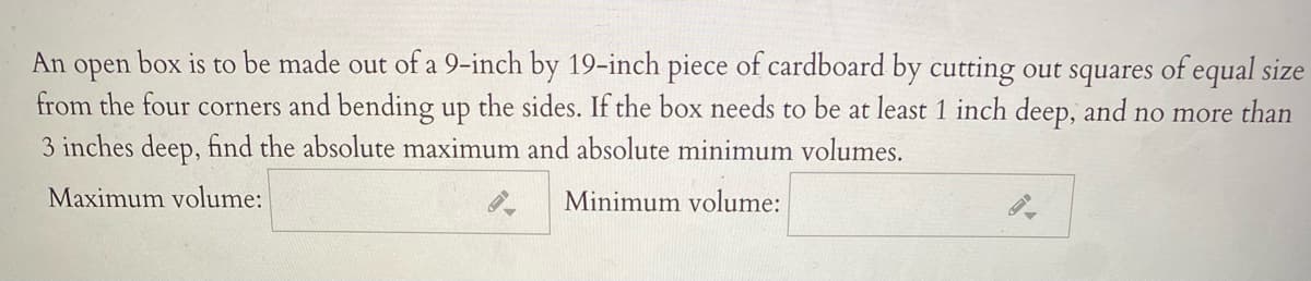 An open box is to be made out of a 9-inch by 19-inch piece of cardboard by cutting out squares of equal size
from the four corners and bending up the sides. If the box needs to be at least 1 inch deep, and no more than
3 inches deep, find the absolute maximum and absolute minimum volumes.
Maximum volume:
Minimum volume:
