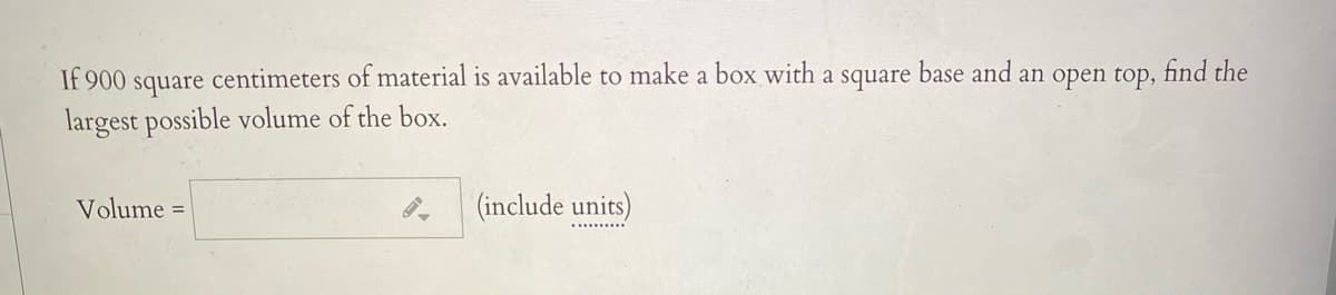 If 900
square
centimeters of material is available to make a box with a square base and an open top,
find the
largest possible volume of the box.
Volume =
(include units)
