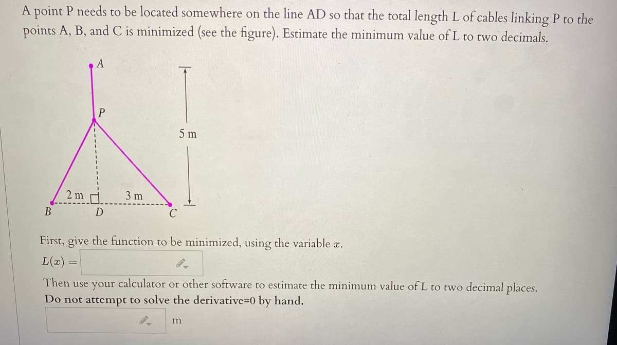 A point P needs to be located somewhere on the line AD so that the total length L of cables linking P to the
points A, B, and C is minimized (see the figure). Estimate the minimum value of L to two decimals.
A
P
5 m
2 m
3 m
В
D
First, give the function to be minimized, using the variable x.
L(x)
Then use your calculator or other software to estimate the minimum value of L to two decimal places.
Do not attempt to solve the derivative=0 by hand.
m
