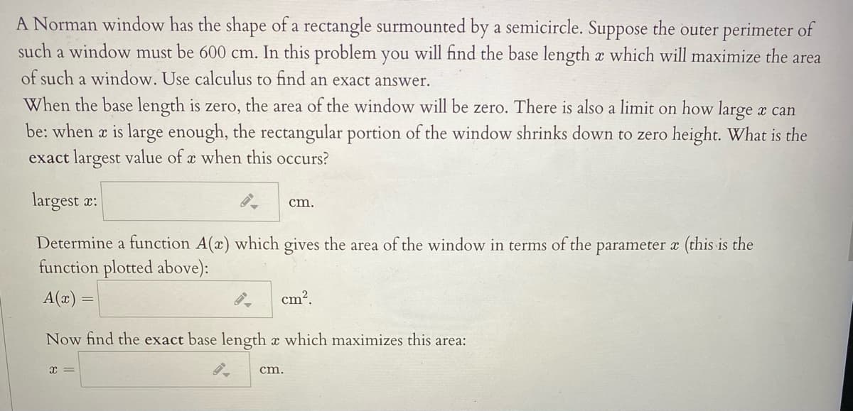 A Norman window has the shape of a rectangle surmounted by a semicircle. Suppose the outer perimeter of
such a window must be 600 cm. In this problem you will find the base length a which will maximize the area
of such a window. Use calculus to find an exact answer.
When the base length is zero, the area of the window will be zero. There is also a limit on how large x can
be: when a is large enough, the rectangular portion of the window shrinks down to zero height. What is the
exact largest value of x when this occurs?
largest x:
cm.
Determine a function A(x) which gives the area of the window in terms of the parameter a (this is the
function plotted above):
A(æ) =
cm?.
Now find the exact base length x which maximizes this area:
cm.

