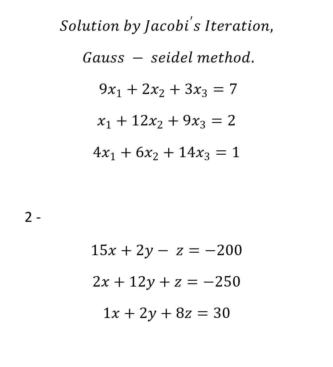 Solution by Jacobi's Iteration,
Gauss
seidel method.
-
9х1 + 2x2 + 3хз
= 7
Х1 + 12х2 + 9х3
= 2
4х1 + бх2 + 14хз — 1
2 -
15x + 2y – z = -200
2x + 12y + z = -250
1x + 2y + 8z = 30
