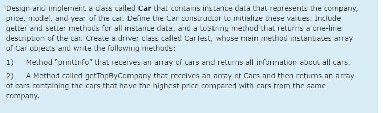 Design and implement a class called Car that contains instance data that represents the company,
price, model, and year of the car. Define the Car constructor to initialize these values. Include
getter and setter methods for all instance data, and a toString method that returns a one-line
description of the car. Create a driver class called CarTest, whose main method instantiates array
of Car objects and write the following methods:
1)
Method "printInfo" that receives an array of cars and returns all information about all cars.
2)
A Method called getTopByCompany that receives an array of Cars and then returns an array
of cars containing the cars that have the highest price compared with cars from the same
company.
