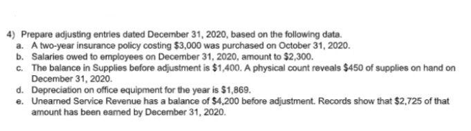 4) Prepare adjusting entries dated December 31, 2020, based on the following data.
a. A two-year insurance policy costing $3,000 was purchased on October 31, 2020.
b. Salaries owed to employees on December 31, 2020, amount to $2,300.
c. The balance in Supplies before adjustment is $1,400. A physical count reveals $450 of supplies on hand on
December 31, 2020.
d. Depreciation on office equipment for the year is $1,869.
e. Unearned Service Revenue has a balance of $4,200 before adjustment. Records show that $2,725 of that
amount has been eamed by December 31, 2020.
