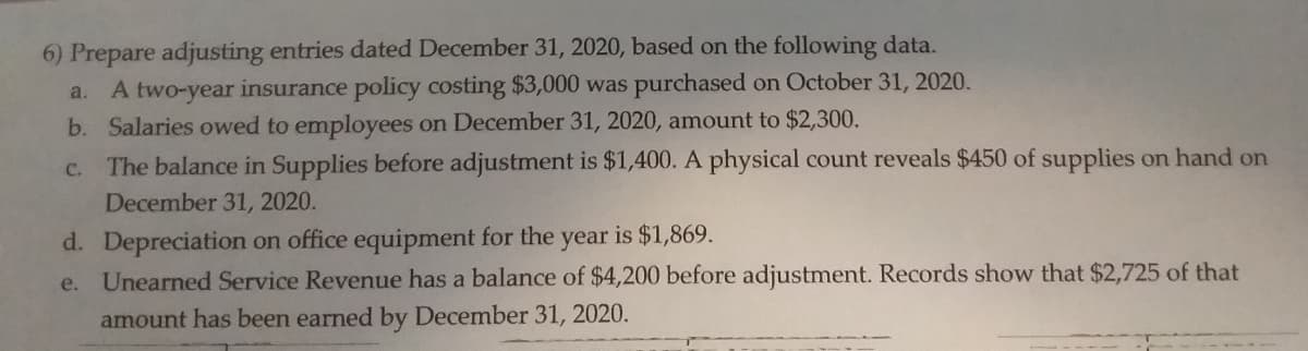 6) Prepare adjusting entries dated December 31, 2020, based on the following data.
a. A two-year insurance policy costing $3,000 was purchased on October 31, 2020.
b. Salaries owed to employees on December 31, 2020, amount to $2,300.
The balance in Supplies before adjustment is $1,400. A physical count reveals $450 of supplies on hand on
C.
December 31, 2020.
d. Depreciation on office equipment for the year is $1,869.
e. Unearned Service Revenue has a balance of $4,200 before adjustment. Records show that $2,725 of that
amount has been earned by December 31, 2020.
