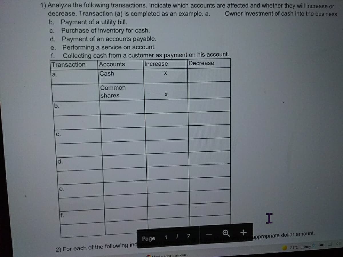 1) Analyze the following transactions. Indicate which accounts are affected and whether they will increase or
decrease. Transaction (a) is completed as an example. a.
b. Payment of a utility bill.
Purchase of inventory for cash.
d. Payment of an accounts payable.
e. Performing a service on account.
Collecting cash from a customer as payment on his account.
Transaction
Owner investment of cash into the business.
С.
f.
Accounts
Increase
Decrease
a.
Cash
X
Common
shares
b.
C.
d.
e.
+
appropriate dollar amount.
Page
1
7
2) For each of the following ind
21°C Sunny
O Mont - sdm-osri-kwn
