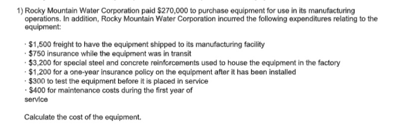 1) Rocky Mountain Water Corporation paid $270,000 to purchase equipment for use in its manufacturing
operations. In addition, Rocky Mountain Water Corporation incurred the following expenditures relating to the
equipment:
· $1,500 freight to have the equipment shipped to its manufacturing facility
· $750 insurance while the equipment was in transit
· $3,200 for special steel and concrete reinforcements used to house the equipment in the factory
· $1,200 for a one-year insurance policy on the equipment after it has been installed
· $300 to test the equipment before it is placed in service
· $400 for maintenance costs during the first year of
service
Calculate the cost of the equipment.
