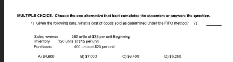 MULTIPLE CHOICE. Choose the one alternative that best completes the statement or answers the question.
7) Given the following data, what is cost of goods sold as determined under the FIF0 method? 7)
Sales revenue
350 units at $35 per unit Beginning
inventory
120 units at $15 per unit
Purchases
400 units at $20 per unit
A) $4,600
B) $7,000
C) $6,400
D) $5,250
