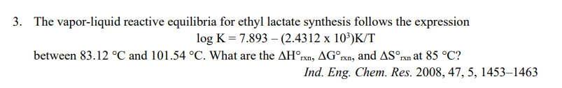 3. The vapor-liquid reactive equilibria for ethyl lactate synthesis follows the expression
log K = 7.893 – (2.4312 x 10³)K/T
between 83.12 °C and 101.54 °C. What are the AH°rxn, AG°rxn, and ASºrn at 85 °C?
Ind. Eng. Chem. Res. 2008, 47, 5, 1453–1463
