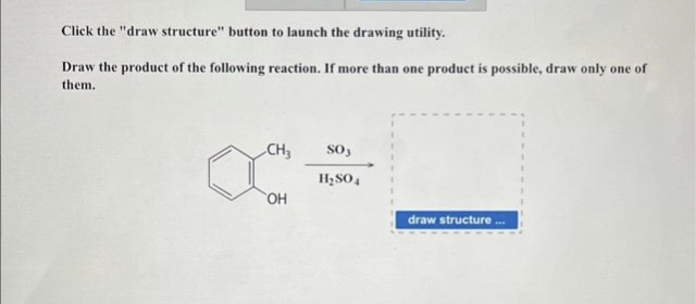 Click the "draw structure" button to launch the drawing utility.
Draw the product of the following reaction. If more than one product is possible, draw only one of
them.
CH3
OH
SO3
H₂SO4
draw structure...