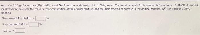 You make 20.0 g of a sucrose (C12H₂2011) and NaCl mixture and dissolve it in 1.00 kg water. The freezing point of this solution is found to be -0.416°C. Assuming
ideal behavior, calculate the mass percent composition of the original mixture, and the mole fraction of sucrose in the original mixture. (K, for water is 1.86°C
kg/mol)
Mass percent C12H22O11 =
Mass percent NaCl =
Xicrone
%
%