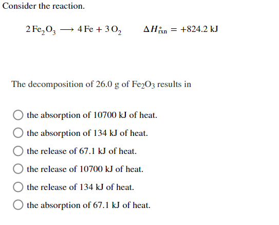 Consider the reaction.
2 Fe₂O3 →→ 4 Fe + 30₂
AHxn = +824.2 kJ
The decomposition of 26.0 g of Fe2O3 results in
the absorption of 10700 kJ of heat.
the absorption of 134 kJ of heat.
the release of 67.1 kJ of heat.
the release of 10700 kJ of heat.
the release of 134 kJ of heat.
the absorption of 67.1 kJ of heat.