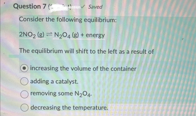 Question 7
Consider the following equilibrium:
2NO2 (g) N₂O4 (g) + energy
The equilibrium will shift to the left as a result of
Saved
increasing the volume of the container
adding a catalyst.
removing some N₂O4.
decreasing the temperature.