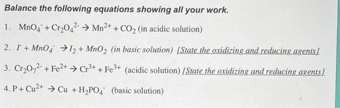 Balance the following equations showing all your work.
1. MnO4 + Cr₂042 Mn²+ + CO₂ (in acidic solution)
2. I + MnO4 → 12+ MnO2 (in basic solution) [State the oxidizing and reducing agents]
3. Cr₂O72- + Fe²+ → Cr³+ + Fe³+ (acidic solution) [State the oxidizing and reducing agents]
4. P+ Cu2+ Cu + H₂PO4 (basic solution)