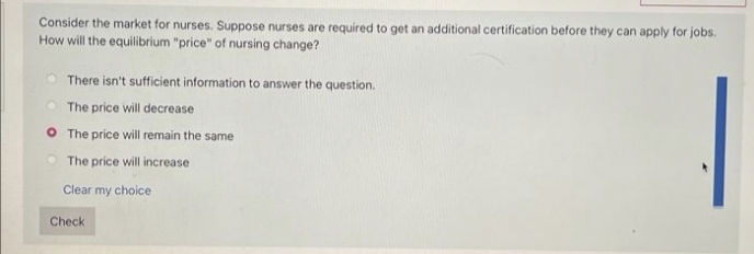 Consider the market for nurses. Suppose nurses are required to get an additional certification before they can apply for jobs.
How will the equilibrium "price" of nursing change?
There isn't sufficient information to answer the question.
The price will decrease
The price will remain the same
The price will increase
Clear my choice
Check