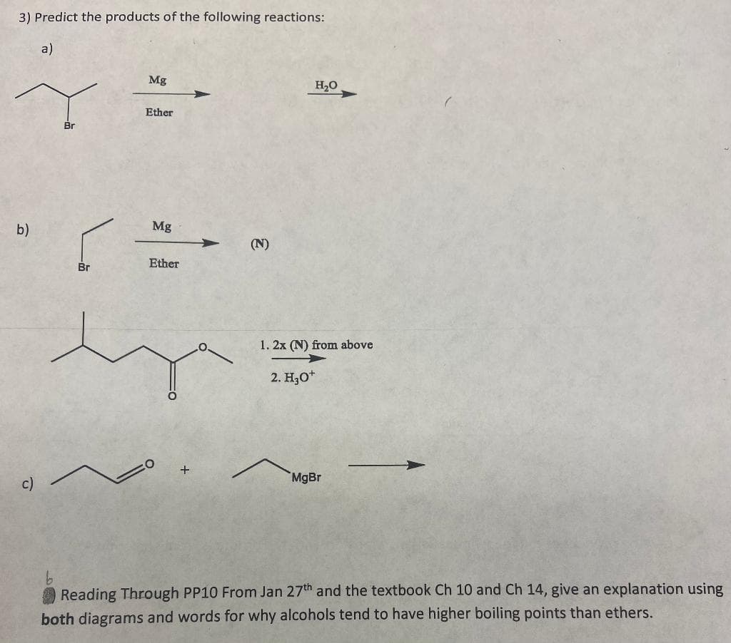 3) Predict the products of the following reactions:
a)
b)
c)
lã
Br
Mg
Ether
Mg
Ether
(N)
H₂O
1. 2x (N) from above
2. H₂O+
MgBr
Reading Through PP10 From Jan 27th and the textbook Ch 10 and Ch 14, give an explanation using
both diagrams and words for why alcohols tend to have higher boiling points than ethers.