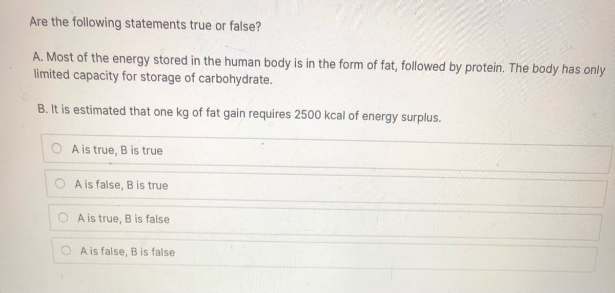 Are the following statements true or false?
A. Most of the energy stored in the human body is in the form of fat, followed by protein. The body has only
limited capacity for storage of carbohydrate.
B. It is estimated that one kg of fat gain requires 2500 kcal of energy surplus.
A is true, B is true
O A is false, B is true
A is true, B is false
O A is false, B is false
