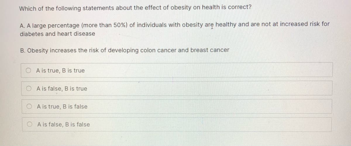 Which of the following statements about the effect of obesity on health is correct?
A. A large percentage (more than 50%) of individuals with obesity are healthy and are not at increased risk for
diabetes and heart disease
B. Obesity increases the risk of developing colon cancer and breast cancer
A is true, B is true
O A is false, B is true
O A is true, B is false
O A is false, B is false
