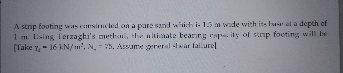 A strip footing was constructed on a pure sand which is 1.5 m wide with its base at a depth of
1 m. Using Terzaghi's method, the ultimate bearing capacity of strip footing will be
[Take Y = 16 kN/m³, N, = 75, Assume general shear failure]