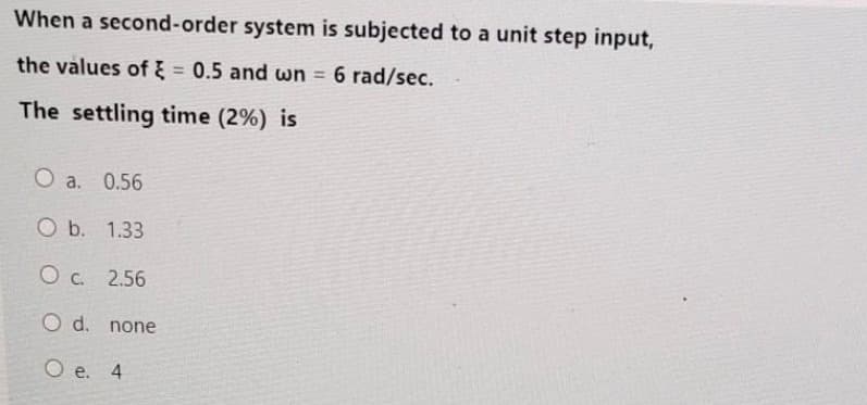 When a second-order system is subjected to a unit step input,
the values of = 0.5 and wn = 6 rad/sec.
The settling time (2%) is
O a. 0.56
O b. 1.33
O c. 2.56
O d. none
O e. 4