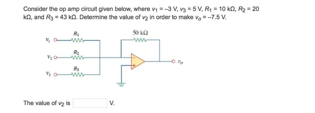 Consider the op amp circuit given below, where v₁ = -3 V, V3 = 5 V, R₁ = 10 k, R₂ = 20
kQ, and R3 = 43 k. Determine the value of v2 in order to make vo = -7.5 V.
50 ΚΩ
V₂0
R₁
www
R₂
R3
V30Mw
The value of V2 is
V.
Vo
