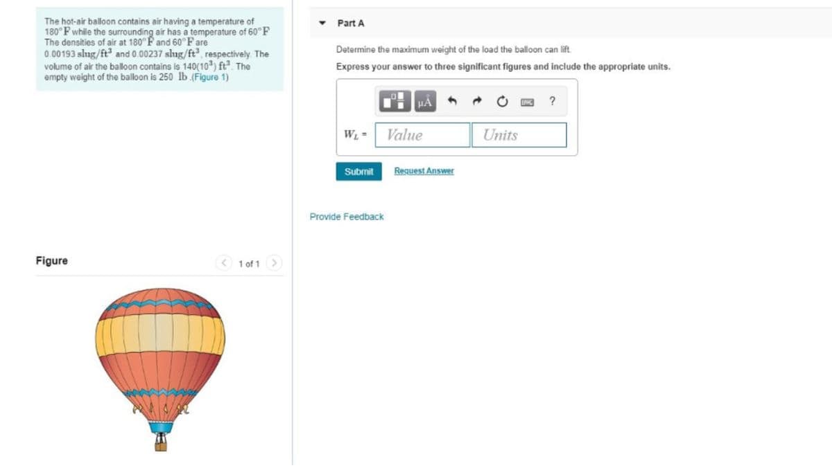 The hot-air balloon contains air having a temperature of
180°F while the surrounding air has a temperature of 60°F
The densities of air at 180° F and 60°F are
0.00193 slug/ft³ and 0.00237 slug/ft³, respectively. The
volume of air the balloon contains is 140(10³) ft. The
empty weight of the balloon is 250 lb (Figure 1)
Figure
< 1 of 1 >
Part A
Determine the maximum weight of the load the balloon can lift.
Express your answer to three significant figures and include the appropriate units.
W₁ =
Submit
Provide Feedback
μA
Value
Request Answer
Units
?